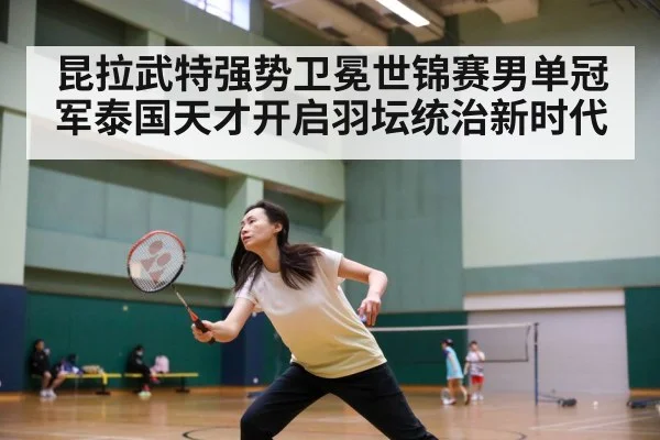 昆拉武特强势卫冕世锦赛男单冠军泰国天才开启羽坛统治新时代