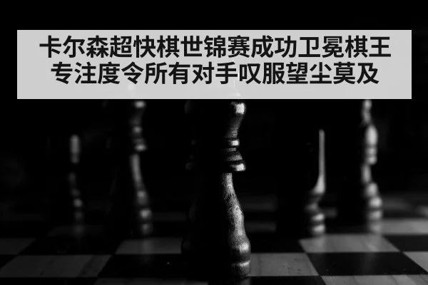 卡尔森超快棋世锦赛成功卫冕棋王专注度令所有对手叹服望尘莫及